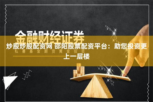 炒股炒股配资网 邵阳股票配资平台：助您投资更上一层楼