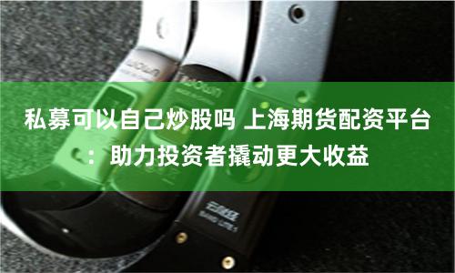 私募可以自己炒股吗 上海期货配资平台：助力投资者撬动更大收益