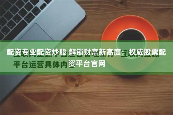 配资专业配资炒股 解锁财富新高度：权威股票配资平台官网