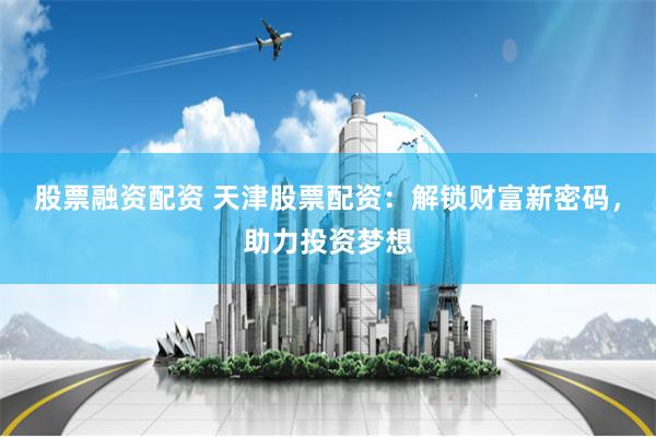 股票融资配资 天津股票配资：解锁财富新密码，助力投资梦想