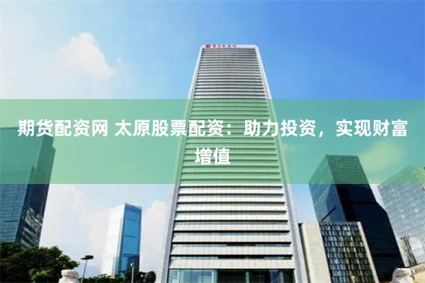 期货配资网 太原股票配资：助力投资，实现财富增值