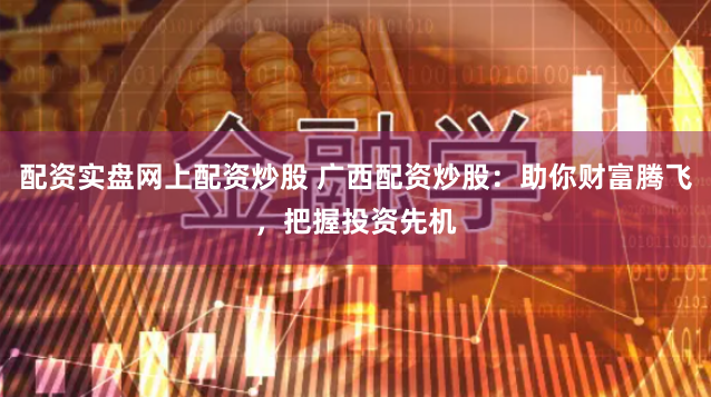 配资实盘网上配资炒股 广西配资炒股：助你财富腾飞，把握投资先机