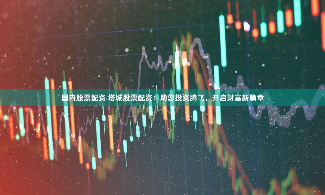 国内股票配资 塔城股票配资：助您投资腾飞，开启财富新篇章