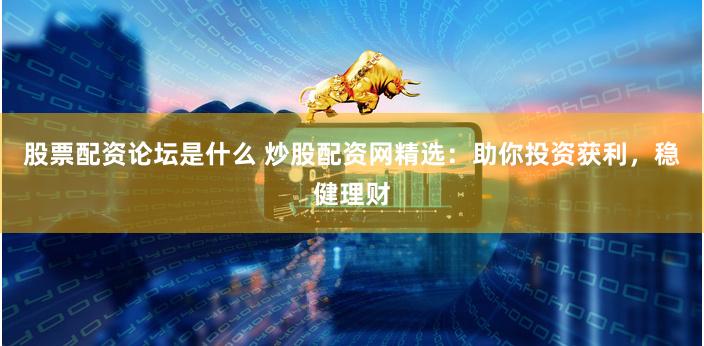 股票配资论坛是什么 炒股配资网精选：助你投资获利，稳健理财