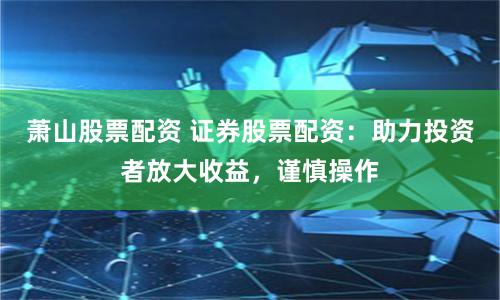 萧山股票配资 证券股票配资：助力投资者放大收益，谨慎操作
