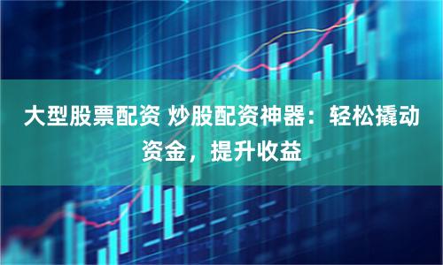 大型股票配资 炒股配资神器：轻松撬动资金，提升收益