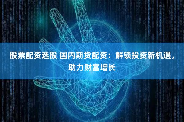 股票配资选股 国内期货配资：解锁投资新机遇，助力财富增长