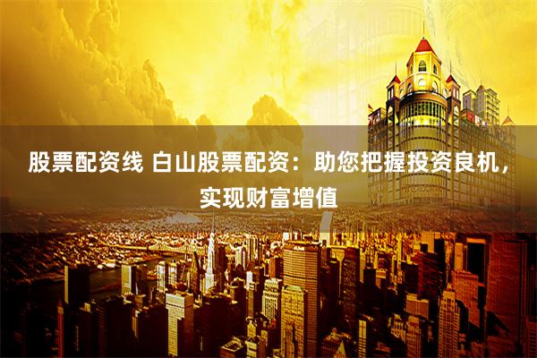 股票配资线 白山股票配资：助您把握投资良机，实现财富增值