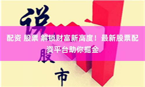 配资 股票 解锁财富新高度！最新股票配资平台助你掘金
