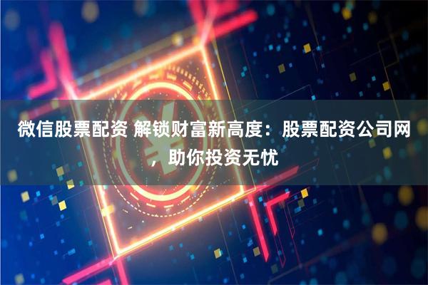 微信股票配资 解锁财富新高度：股票配资公司网，助你投资无忧
