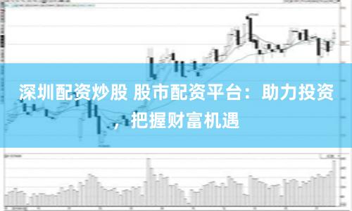 深圳配资炒股 股市配资平台：助力投资，把握财富机遇