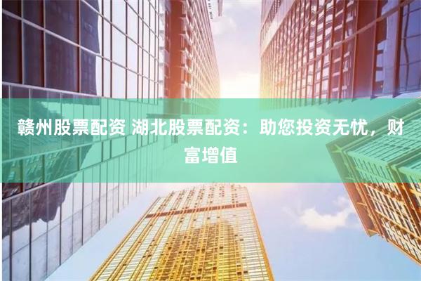 赣州股票配资 湖北股票配资：助您投资无忧，财富增值