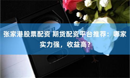 张家港股票配资 期货配资平台推荐：哪家实力强，收益高？