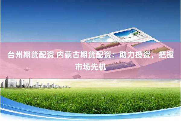 台州期货配资 内蒙古期货配资：助力投资，把握市场先机