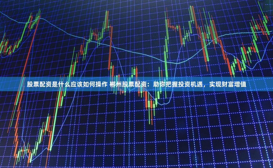 股票配资是什么应该如何操作 郴州股票配资:助你把握投资机遇,实现财富增值