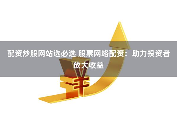 配资炒股网站选必选 股票网络配资：助力投资者放大收益