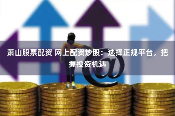萧山股票配资 网上配资炒股:选择正规平台,把握投资机遇