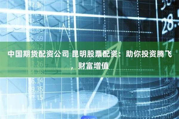 中国期货配资公司 昆明股票配资:助你投资腾飞,财富增值