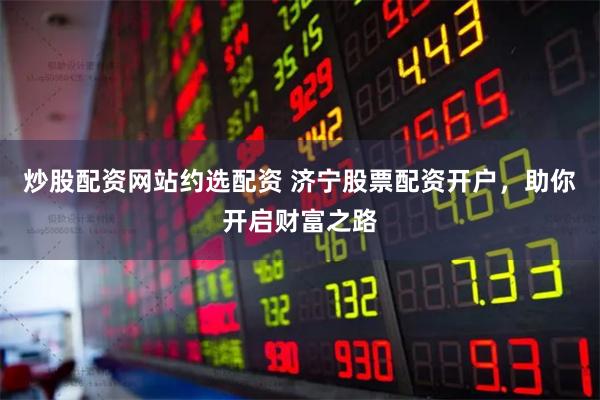 炒股配资网站约选配资 济宁股票配资开户，助你开启财富之路