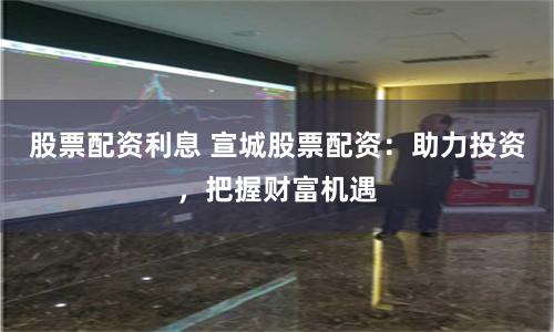 股票配资利息 宣城股票配资：助力投资，把握财富机遇