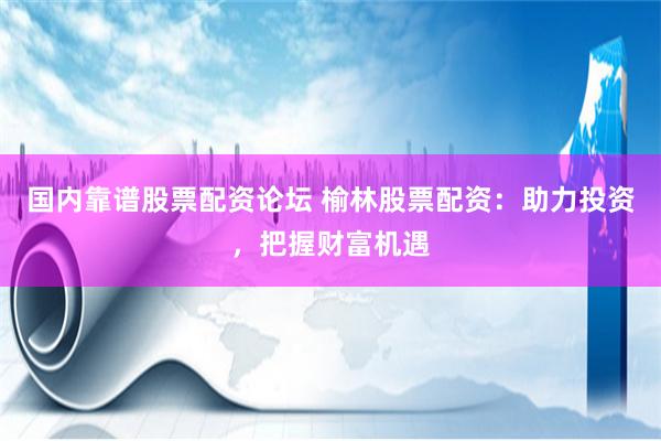 国内靠谱股票配资论坛 榆林股票配资：助力投资，把握财富机遇
