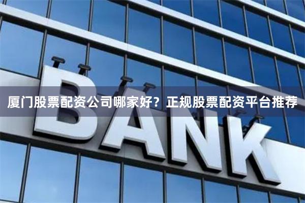 厦门股票配资公司哪家好？正规股票配资平台推荐