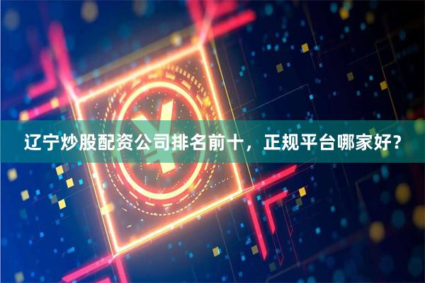 辽宁炒股配资公司排名前十，正规平台哪家好？
